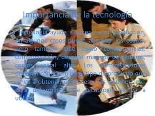Importancia de la tecnología
La tecnología ayuda a tener mejor producción,
en algunos casos puede abaratar los costos,
pero también trae como consecuencias:
contaminación, despido masivos de obreros,
costos social alto. Los administradores
deberán conocer bien el tipo de producto que
se va a obtener, el proceso, los insumos, etc.
para determinar que tecnología se va a
utilizar.
 