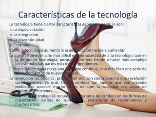 Características de la tecnología
La tecnología tiene ciertas características generales, como lo son:
 La especialización
 La integración
 La discontinuidad
 El cambio
Como la tecnología aumenta la especialización tiende a aumentar
La integración es mucho más difícil en una sociedad de alta tecnología que en
la de menor tecnología, porque la primera tiende a hacer más complejo
un sistema y sus partes más interdependientes.
El flujo de tecnología no es una corriente continua, sino más bien una serie de
descubrimientos de nuevos avances.
La revolución tecnológica, produce tal vez, con cierta demora una revolución
social paralela, ya que, tienen cambios tan rápidos que van creando
problemas sociales mucho antes de que la sociedad sea capaz de
encontrar soluciones.
En el puesto de trabajo se requiere de una serie de cambios en las formas de
organización, estilos de supervisión, estructuras de recompensas y
muchos otros.
 