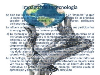 Impacto de la tecnología
Se dice que los efectos la tecnología constituyen un "impacto“ ya que
la tecnología derrama sobre la sociedad sus efectos de las prácticas
sociales de la humanidad, así como las nuevas cualidades
del conocimiento humano.
La influencia de la tecnología sobre la organización y sus participantes
es muy grande, pero en resumen podríamos decir:
a) La tecnología tiene la propiedad de determinar la naturaleza de la
estructura organizacional y el comportamiento organizacional de las
empresas. Se habla de imperativo tecnológico cuando se refiere al
hecho de que es la tecnología la que determina (y no influencia
simplemente) la estructura de la organización y su
comportamiento. A pesar de lo exagerado de esta afirmación, no
hay duda alguna de que existe un fuerte impacto de la tecnología
sobre la vida, naturaleza y funcionamiento de las organizaciones.
b)La tecnología, en nombre del progreso, crea incentivos en todos los
tipos de empresas, para llevar a los administradores a mejorar cada
vez más su eficacia, pero siempre dentro de los límites del criterio
normativo de producir eficiencia. Sin embargo, también ayuda al
aprendizaje y desarrollo si su manejo es adecuado
 