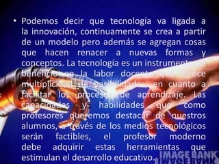 • Podemos decir que tecnología va ligada a
la innovación, continuamente se crea a partir
de un modelo pero además se agregan cosas
que hacen renacer a nuevas formas y
conceptos. La tecnología es un instrumento de
beneficio en la labor docente que ofrece
multiplicidad de pasibilidades, en cuanto a
facilitar los procesos de aprendizaje. Las
capacidades y habilidades que como
profesores queremos destacar de nuestros
alumnos, a través de los medios tecnológicos
serán factibles, el profesor moderno
debe adquirir estas herramientas que
estimulan el desarrollo educativo.
 