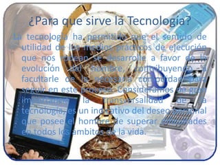 ¿Para que sirve la Tecnología?
La tecnología ha permitido que el sentido de
utilidad de los medios prácticos de ejecución
que nos rodean se desarrolle a favor de la
evolución del hombre, contribuyendo a
facultarle de la necesaria comodidad para
seguir en este proceso. Consideramos de gran
importancia la transversalidad de la
tecnología, es un indicativo del deseo personal
que posee el hombre de superar dificultades
en todos los ámbitos de la vida.
 