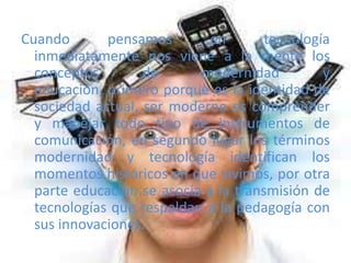 Cuando pensamos en tecnología
inmediatamente nos viene a la mente los
conceptos de modernidad y
educación, primero porque es la identidad de
sociedad actual, ser moderno es comprender
y manejar todo tipo de instrumentos de
comunicación, en segundo lugar los términos
modernidad y tecnología identifican los
momentos históricos en que vivimos, por otra
parte educación se asocia a la transmisión de
tecnologías que respaldan a la pedagogía con
sus innovaciones.
 
