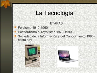 La Tecnología
                       ETAPAS
 Fordismo 1910-1960
 Postfordismo o Toyotismo 1970-1990
 Sociedad de la Información y del Conocimiento 1990-
  hasta hoy
 