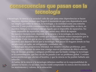 a tecnología, la ciencia y la sociedad cada día que pasa estas dependencias se hacen
     mayores, algunos piensan que llegará el momento en que esta dependencia será
     tan amplia que entre la ciencia, la tecnología, y la sociedad exista una estrecha
     relación. Y esta podría considerarse hoy en día como indestructible, es decir, en
     nuestros tiempos la sociedad está tan ligada que es imposible de separarlos. No
     tanto imposible de separarlos, sino, que serían muy difícil de separar.
     En nuestros tiempos todo depende de la ciencia y la tecnología, en cierta forma,
     hoy en día nos podemos dar cuenta que en cierto sentido somos manejados por la
     tecnología. Cada vez que se crea un nuevo invento tecnológico ahí estamos
     nosotros, nos dejamos llevar por la tecnología. Son pocos los hogares donde no hay
     un televisor, un radio, un refrigerador, ventilador, etc.
     La tecnología nos proporciona felicidad, nos resuelve muchos problemas, pero
     muchas veces además de estos trae consigo nuevos problemas de difícil solución.
     Uno de los más grandes y antiguos problemas que ha traído consigo la tecnología
     es la contaminación, que hoy en día ha pasado a ser un problema global. Y existen
     serios problemas que afectan al hombre, y que la ciencia no ha podido hallarle aún
     solución.
     Al hablar de la ciencia y la tecnología debemos meditar en la responsabilidad de
     quienes la hacen y la ejecutan, resulta inútil comprender la ciencia desvinculada de
     los sentimientos y valores, de la educación.
                                                                              contenidos
 
