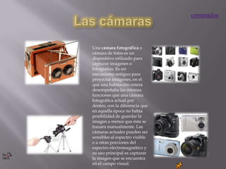 contenidos




Una cámara fotográfica o
cámara de fotos es un
dispositivo utilizado para
capturar imágenes o
fotografías. Es un
mecanismo antiguo para
proyectar imágenes, en el
que una habitación entera
desempeñaba las mismas
funciones que una cámara
fotográfica actual por
dentro, con la diferencia que
en aquella época no había
posibilidad de guardar la
imagen a menos que ésta se
trazara manualmente. Las
cámaras actuales pueden ser
sensibles al espectro visible
o a otras porciones del
espectro electromagnético y
su uso principal es capturar
la imagen que se encuentra
en el campo visual.
 