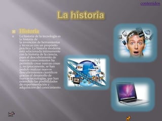 contenidos




   Historia
   La historia de la tecnología es
    la historia de
    la invención de herramientas
    y técnicas con un propósito
    práctico. La historia moderna
    está relacionada íntimamente
    con la historia de la ciencia,
    pues el descubrimiento de
    nuevos conocimientos ha
    permitido crear nuevas cosas
    y, recíprocamente, se han
    podido realizar nuevos
    descubrimientos científicos
    gracias al desarrollo de
    nuevas tecnologías, que han
    extendido las posibilidades
    de experimentación y
    adquisición del conocimiento.
 