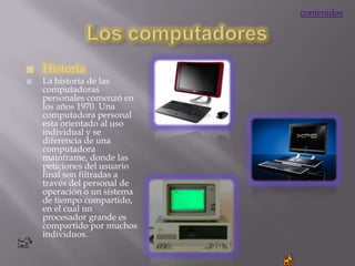 contenidos




   Historia
   La historia de las
    computadoras
    personales comenzó en
    los años 1970. Una
    computadora personal
    esta orientado al uso
    individual y se
    diferencia de una
    computadora
    mainframe, donde las
    peticiones del usuario
    final son filtradas a
    través del personal de
    operación o un sistema
    de tiempo compartido,
    en el cual un
    procesador grande es
    compartido por muchos
    individuos.
 