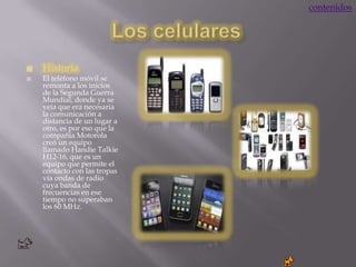 contenidos




   Historia
   El teléfono móvil se
    remonta a los inicios
    de la Segunda Guerra
    Mundial, donde ya se
    veía que era necesaria
    la comunicación a
    distancia de un lugar a
    otro, es por eso que la
    compañía Motorola
    creó un equipo
    llamado Handie Talkie
    H12-16, que es un
    equipo que permite el
    contacto con las tropas
    vía ondas de radio
    cuya banda de
    frecuencias en ese
    tiempo no superaban
    los 60 MHz.
 
