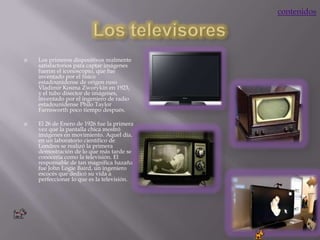 contenidos




   Los primeros dispositivos realmente
    satisfactorios para captar imágenes
    fueron el iconoscopio, que fue
    inventado por el físico
    estadounidense de origen ruso
    Vladimir Kosma Zworykin en 1923,
    y el tubo disector de imágenes,
    inventado por el ingeniero de radio
    estadounidense Philo Taylor
    Farnsworth poco tiempo después.

   El 26 de Enero de 1926 fue la primera
    vez que la pantalla chica mostró
    imágenes en movimiento. Aquel día,
    en un laboratorio científico de
    Londres se realizó la primera
    demostración de lo que más tarde se
    conocería como la televisión. El
    responsable de tan magnifica hazaña
    fue John Logie Baird, un ingeniero
    escocés que dedicó su vida a
    perfeccionar lo que es la televisión.
 