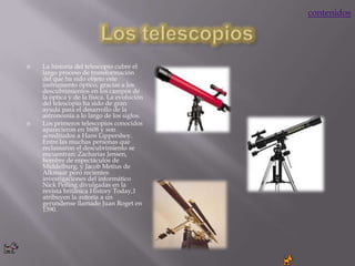 contenidos




   La historia del telescopio cubre el
    largo proceso de transformación
    del que ha sido objeto este
    instrumento óptico, gracias a los
    descubrimientos en los campos de
    la óptica y de la física. La evolución
    del telescopio ha sido de gran
    ayuda para el desarrollo de la
    astronomía a lo largo de los siglos.
   Los primeros telescopios conocidos
    aparecieron en 1608 y son
    acreditados a Hans Lippershey.
    Entre las muchas personas que
    reclamaron el descubrimiento se
    encuentran: Zacharias Jensen,
    hombre de espectáculos de
    Middelburg, y Jacob Metius de
    Alkmaar pero recientes
    investigaciones del informático
    Nick Pelling divulgadas en la
    revista británica History Today,1
    atribuyen la autoría a un
    gerundense llamado Juan Roget en
    1590.
 
