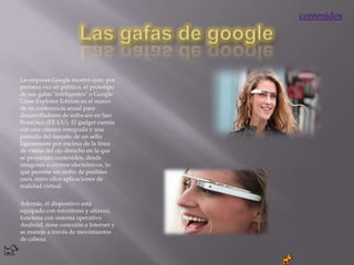 contenidos




La empresa Google mostró ayer, por
primera vez en público, el prototipo
de sus gafas "inteligentes" o Google
Glass Explorer Edition en el marco
de su conferencia anual para
desarrolladores de software en San
Francisco (EE UU). El gadget cuenta
con una cámara integrada y una
pantalla del tamaño de un sello
ligeramente por encima de la línea
de visión del ojo derecho en la que
se proyectan contenidos, desde
imágenes a correos electrónicos, lo
que permite un sinfín de posibles
usos, entre ellos aplicaciones de
realidad virtual.


Además, el dispositivo está
equipado con micrófono y altavoz,
funciona con sistema operativo
Android, tiene conexión a Internet y
se maneja a través de movimientos
de cabeza.
 