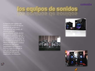 contenidos




La historia del registro del
sonido es la evolución de los
procesos de grabación y
reproducción del sonido de
manera artificial
(generalmente sonido dentro
del espectro audible), que ha
creado el ser humano. Se fue y
se va renovando al compás de
los avances tecnológicos. En la
última década dichos avances
permitieron dar pasos
agigantados con respecto a
factores como la calidad, la
vida útil del soporte, la
durabilidad del sonido
registrado y su duración.
 