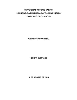 UNIVERSIDAD ANTONIO NARIÑO
LICENCIATURA EN LENGUA CATELLANA E INGLES
USO DE TICS EN EDUCACIÓN
ADRIANA YINED CHILITO
HENRRY BUITRAGO
18 DE AGOSTO DE 2013
 