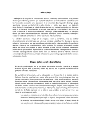 La tecnología
Tecnología es el conjunto de conocimientos técnicos, ordenados científicamente, que permiten
diseñar y crear bienes y servicios que facilitan la adaptación al medio ambiente y satisfacer tanto
las necesidades esenciales como los deseos de la humanidad. Es una palabra de origen griego,
τεχνολογία, formada por téchnē (τέχνη, arte, técnica u oficio, que puede ser traducido
como destreza) y logía (λογία, el estudio de algo). Aunque hay muchas tecnologías muy diferentes
entre sí, es frecuente usar el término en singular para referirse a una de ellas o al conjunto de
todas. Cuando se lo escribe con mayúscula, Tecnología, puede referirse tanto a la disciplina
teórica que estudia los saberes comunes a todas las tecnologías como la educación, la disciplina
escolar abocada a la familiarización con las tecnologías más importantes.
La actividad tecnológica influye en el progreso social y económico, pero su carácter
abrumadoramente comercial hace que esté más orientada a satisfacer los deseos de los más
prósperos (consumismo) que las necesidades esenciales de los más necesitados, lo que tiende
además a hacer un uso no sostenible del medio ambiente. Sin embargo, la tecnología también
puede ser usada para proteger el medio ambiente y evitar que las crecientes necesidades
provoquen un agotamiento o degradación de los recursos materiales y energéticos del planeta o
aumenten las desigualdades sociales. Como hace uso intensivo, directo o indirecto, del medio
ambiente (biosfera), es la causa principal del creciente agotamiento y degradación de los recursos
naturales del planeta.
Etapas del desarrollo tecnológico
El período pretecnológico, en el que todas las especies animales (aparte de la especie
humana, algunas aves y primates) siguen hoy en día, era un período no racional de los
primeros homínidos prehistóricos
La aparición de la tecnología, que ha sido posible por el desarrollo de la facultad racional,
hallando el camino para la primera etapa: la herramienta. Una herramienta proporciona una
ventaja mecánica en el cumplimiento de una tarea física, y debe ser alimentada por la energía
humana o animal. Permiten cosas imposibles de lograr sólo con el cuerpo humano, como ver
detalles visuales diminutos con una sencilla lente o un sofisticado microscopio; la manipulación
de objetos pesados (con máquinas complejas como una grúa, simples, como una polea, o con
instrumentos tan sencillos como una cesta); o el transporte, procesamiento y almacenamiento
de todo tipo de fluidos o granos, con un cubo de agua, un odre o un barril para el vino, o una
vasija de cerámicapara el aceite.
Los cazadores-recolectores del paleolítico desarrollaron herramientas que aumentaban
la eficiencia del trabajo físico para lograr su objetivo, principalmente para la adquisición
de alimentos: herramientas líticas primitivas como el canto tallado, la lasca y elbifaz, de
uso sucesivamente más especializados o complejos (raedera, lanza, flecha, o martillo).
 