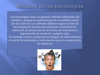 Las tecnologías usan, en general, métodos diferentes del
científico, aunque la experimentación es también usado
por las ciencias. Los métodos difieren según se trate de
tecnologías de producción artesanal o industrial de
artefactos, de prestación de servicios, de realización u
organización de tareas de cualquier tipo.
Un método común a todas las tecnologías de fabricación es
el uso de herramientas e instrumentos para la construcción
de artefactos

 