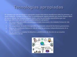 Se considera que una tecnología es apropiada cuando tiene efectos beneficiosos sobre las personas y el
medio ambiente. Aunque el tema es hoy (y probablemente seguirá siéndolo por mucho tiempo) objeto
de intenso debate, hay acuerdo bastante amplio sobre las principales características que una
tecnología debe tener para ser social y ambientalmente apropiada:7

No causar daño previsible a las personas ni daño innecesario a las restantes formas de vida
(animales y plantas).

No comprometer de modo irrecuperable el patrimonio natural de las futuras generaciones.

Mejorar las condiciones básicas de vida de todas las personas, independientemente de su
poder adquisitivo.

No ser coercitiva y respetar los derechos y posibilidades de elección de sus usuarios
voluntarios y de sus

 