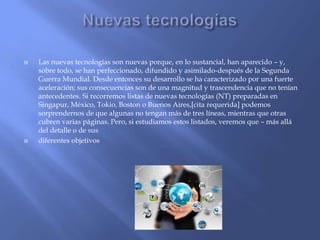 



Las nuevas tecnologías son nuevas porque, en lo sustancial, han aparecido – y,
sobre todo, se han perfeccionado, difundido y asimilado-después de la Segunda
Guerra Mundial. Desde entonces su desarrollo se ha caracterizado por una fuerte
aceleración; sus consecuencias son de una magnitud y trascendencia que no tenían
antecedentes. Si recorremos listas de nuevas tecnologías (NT) preparadas en
Singapur, México, Tokio, Boston o Buenos Aires,[cita requerida] podemos
sorprendernos de que algunas no tengan más de tres líneas, mientras que otras
cubren varias páginas. Pero, si estudiamos estos listados, veremos que – más allá
del detalle o de sus
diferentes objetivos

 
