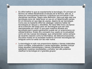O

Es difícil definir lo que es exactamente la tecnología. En principio el
término se refiere literalmente al estudio de la técnica, esto es, a
todos los conocimientos teóricos o prácticos que envuelven a las
disciplinas científicas. Según esta definición, para que algo sea una
tecnología como tal, debe tener un uso en un determinado campo.
En el momento en que deje de usarse, dejaría de ser tecnología.
Como eso es bastante difícil de catalogar, solemos hablar de
tecnologías en desuso u obsoletas. No hace falta irnos a la época
de la invención del fuego para ver tecnologías que han sido
reemplazadas por otras: lo que para nuestros abuelos era
tecnología para nuestra generación puede ser un anacronismo sin
utilidad práctica. Existe otro concepto muy usado en la actualidad
como son las nuevas tecnologías, que comprenden varios campos
de reciente creación como la informática, las telecomunicaciones…
De todos modos en la sociedad moderna conviven tecnologías tan
antiguas como la rueda con las más nueva.

O

La tecnología no solo nos proporciona objetos o bienes materiales
como cuchillos, ordenadores o naves espaciales, también incluye
todas aquellas metodologías y bienes intangibles los cuales
satisfacen nuestras necesidades y anhelos, por ello podemos
clasificar la tecnología en 2 grandes grupos:

 