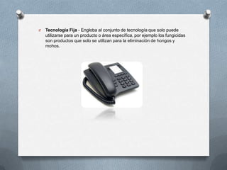 O

Tecnología Fija - Engloba al conjunto de tecnología que solo puede
utilizarse para un producto o área específica, por ejemplo los fungicidas
son productos que solo se utilizan para la eliminación de hongos y
mohos.

 