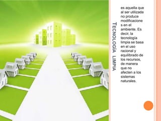 TECNOLOGÍA LIMPIA

es aquella que
al ser utilizada
no produce
modificacione
s en el
ambiente. Es
decir, la
tecnología
limpia se basa
en el uso
racional y
equilibrado de
los recursos,
de manera
que no
afecten a los
sistemas
naturales.

 