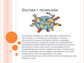 CULTURA Y TECNOLOGÍA

Cada cultura distribuye de modo diferente la realización de
las funciones y el usufructo de sus beneficios. Como la
introducción de nuevas tecnologías modifica y reemplaza
funciones humanas, cuando los cambios son suficientemente
generalizados puede modificar también las relaciones humanas,
generando un nuevo orden social. Las tecnologías no son
independientes de la cultura, integran con ella un sistema sociotécnico inseparable. Las tecnologías disponibles en una cultura
condicionan su forma de organización, así como
la cosmovisión de una cultura condiciona las tecnologías que está
dispuesta a usar.

 