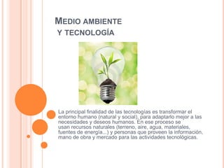 MEDIO AMBIENTE
Y TECNOLOGÍA

La principal finalidad de las tecnologías es transformar el
entorno humano (natural y social), para adaptarlo mejor a las
necesidades y deseos humanos. En ese proceso se
usan recursos naturales (terreno, aire, agua, materiales,
fuentes de energía...) y personas que proveen la información,
mano de obra y mercado para las actividades tecnológicas.

 