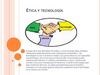 ÉTICA Y TECNOLOGÍA

A pesar de lo que afirmaban los luditas, y como el propio Marx señalara
refiriéndose específicamente a las maquinarias industriales,21 las
tecnologías no son ni buenas ni malas. Los juicios éticos no son aplicables
a la tecnología, sino al uso que se hace de ella: la tecnología puede
utilizarse para fabricar un cohete y bombardear un país, o para enviar
comida a una zona marcada por la hambruna. Cuando la tecnología está
bajo el dominio del lucro, se utiliza principalmente para el beneficio
monetario, lo cual puede generar prejuicios subjetivos hacia la tecnología
en sí misma y su función.

 