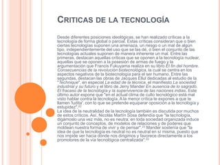CRITICAS DE LA TECNOLOGÍA
Desde diferentes posiciones ideológicas, se han realizado críticas a la
tecnología de forma global o parcial. Estas críticas consideran que o bien
ciertas tecnologías suponen una amenaza, un riesgo o un mal de algún
tipo, independientemente del uso que se las dé, o bien el conjunto de las
tecnologías actuales suponen de manera inherente un mal. Entre las
primeras, destacan aquellas críticas que se oponen a la tecnología nuclear,
aquellas que se oponen a la posesión de armas de fuego y la
argumentación que Francis Fukuyama realiza en su libro El fin del hombre.
Consecuencias de la revolución biotecnológica, la cual se centra en los
aspectos negativos de la biotecnología para el ser humano. Entre las
segundas, destacan las obras de Jacques Ellul dedicadas al estudio de la
"Technique", en especial La edad de la técnica, el manifiesto La sociedad
industrial y su futuro y el libro de Jerry Mander En ausencia de lo sagrado.
El fracaso de la tecnología y la supervivencia de las naciones indias. Este
último autor expone que "en el actual clima de culto tecnológico está mal
visto hablar contra la tecnología. A la menor crítica te expones a que te
llamen 'ludita', con lo que se pretende equiparar oposición a la tecnología y
estupidez".22
La idea de la neutralidad de la tecnología también es discutida por muchos
de estos críticos. Así, Nicolás Martín Sosa defendía que "la tecnología,
digámoslo una vez más, no es neutra; en toda sociedad organizada induce
un conjunto de conceptos, de modelos de relaciones y de poderes que
moldean nuestra forma de vivir y de pensar".23 Mander sostenía que "la
idea de que la tecnología es neutral no es neutral en sí misma, puesto que
nos impide ver hacia dónde nos dirigimos y favorece directamente a los
promotores de la vía tecnológica centralizada".22

 
