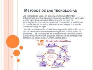 MÉTODOS DE LAS TECNOLOGÍAS
Las tecnologías usan, en general, métodos diferentes
del científico, aunque la experimentación es también usado por
las ciencias. Los métodos difieren según se trate de
tecnologías de producción artesanal o industrial de artefactos,
de prestación de servicios, de realización u organización de
tareas de cualquier tipo.
Un método común a todas las tecnologías de fabricación es el
uso de herramientas e instrumentos para la construcción de
artefactos. Las tecnologías de prestación de servicios, como
el sistema de suministro eléctrico hacen uso de instalaciones
complejas a cargo de personal especializado.

 