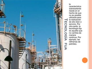 TECNOLOGÍA
FIJA

la
característica
sobresaliente
reside en el
hecho de que
no es posible
utilizarla para
la realización
de otro bien o
servicio. Por
otra parte, la
tecnología fija
es aquella que
no cambia de
manera
continua. Por
ejemplo, las
refinerías de
petróleo.

 