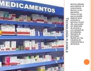 TECNOLOGÍA FLEXIBLE

término utilizado
para referirse al
conocimiento
técnico y a los
elementos
físicos con los
que es posible
elaborar otros
productos o
servicios. Es por
ello, que puede
ser observada
de acuerdo a
una variedad de
formalidades.
Ejemplos de
tecnología
flexible son: las
industrias de
medicamentos y
alimenticia.

 
