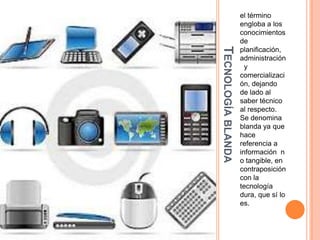 TECNOLOGÍA BLANDA

el término
engloba a los
conocimientos
de
planificación,
administración
y
comercializaci
ón, dejando
de lado al
saber técnico
al respecto.
Se denomina
blanda ya que
hace
referencia a
información n
o tangible, en
contraposición
con la
tecnología
dura, que sí lo
es.

 