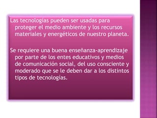 Las tecnologías pueden ser usadas para
proteger el medio ambiente y los recursos
materiales y energéticos de nuestro planeta.
Se requiere una buena enseñanza-aprendizaje
por parte de los entes educativos y medios
de comunicación social, del uso consciente y
moderado que se le deben dar a los distintos
tipos de tecnologías.
 