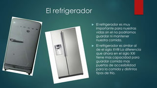 El refrigerador
 El refrigerador es muy
importante para nuestras
vidas sin el no podríamos
guardar ni mantener
nuestra comida.
 El refrigerador es similar al
de el siglo XVIII La diferencia
que ahora en el siglo XXI
tiene mas capacidad para
guardar comida mas
puertas de accesibilidad
para la comida y distintos
tipos de frío.
 