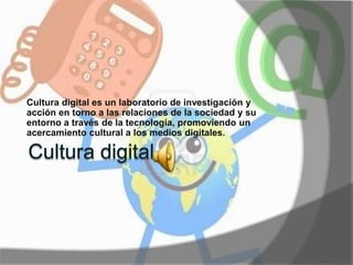 Cultura digital es un laboratorio de investigación y 
acción en torno a las relaciones de la sociedad y su 
entorno a través de la tecnología, promoviendo un 
acercamiento cultural a los medios digitales. 
 