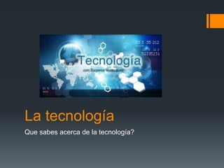 La tecnología 
Que sabes acerca de la tecnología? 
 