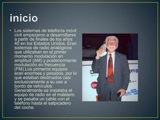 • Los sistemas de telefonía móvil
civil empezaron a desarrollarse
a partir de finales de los años
40 en los Estados Unidos. Eran
sistemas de radio analógicos
que utilizaban en el primer
momento modulación en
amplitud (AM) y posteriormente
modulación en frecuencia
(FM).Los primeros equipos
eran enormes y pesados, por lo
que estaban destinados casi
exclusivamente a su uso a
bordo de vehículos.
Generalmente se instalaba el
equipo de radio en el maletero
y se pasaba un cable con el
teléfono hasta el salpicadero
del coche.
 