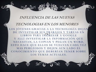 L OS J ÓVE N E S G RACIAS A L A TE CNOL OGÍA DE JAN
DE INVE STIGAR SUS TRABAJ OS Y TARE AS E N
LIBROS PARA INGRESAR A GOOGLE
Y AL L Í INVE STIGAR L A IN FORMACIÓN QUE
NE CE SITAN, L A COPIAN Y PE GAN UN WORD,
E STO HACE QUE E L L OS SE VUE LVAN CADA VE Z
MAS PE RE Z OSOS Y D E J E N AUN L AD O E L
CONOCIMIENTO QUE DEBERÍAN TENER SOBRE
L OS TE MAS ACTUAL E S.
INFLUENCIA DE LAS NUEVAS
TECNOLOGIAS EN LOS MENORES
 