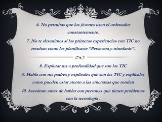 6. No permitas que los jóvenes usen el ordenador
constantemente.
7. No te desanimes si las primeras experiencias con TIC no
resultan como las planificaste “Persevera y triunfarás”.
8. Explorar ms a profundidad que son las TIC
9. Habla con tus padres y explícales que son las TIC y explícales
como pueden estar atento a las amenazas que rondan
10. Asesórate antes de hablar con personas que tienen problemas
con la tecnología .
 