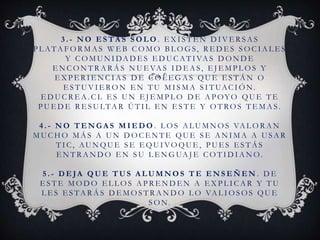 3 . - N O E S T Á S S O L O . E X I S T E N D I V E R S A S
P L ATA F O R M A S W E B C O M O B L O G S, R E D E S S O C I A L E S
Y C O M U N I DA D E S E D U C AT I VA S D O N D E
E N C O N T R A R Á S N U E VA S I D E A S, E J E M P L O S Y
E X P E R I E N C I A S D E C O L E G A S QU E E S T Á N O
E S T U V I E RO N E N T U M I S M A S I T UAC I Ó N.
E D U C R E A . C L E S U N E J E M P L O D E A P OYO QU E T E
P U E D E R E S U LTA R Ú T I L E N E S T E Y O T RO S T E M A S .
4 . - N O T E N G A S M I E D O . L O S A L U M N O S VA L O R A N
M U C H O M Á S A U N D O C E N T E QU E S E A N I M A A U S A R
T I C, AU N QU E S E E QU I VO QU E , P U E S E S T Á S
E N T R A N D O E N S U L E N G UA J E C O T I D I A N O.
5 . - D E JA Q U E T U S A L U M N O S T E E N S E Ñ E N . D E
E S T E M O D O E L L O S A P R E N D E N A E X P L I C A R Y T U
L E S E S TA R Á S D E M O S T R A N D O L O VA L I O S O S QU E
S O N.
 