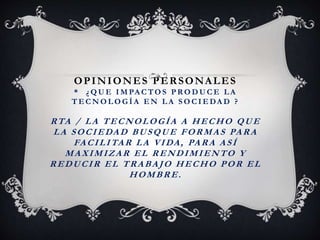 OPINIONES PERSONALES
* ¿ Q U E I M PA C TO S P RO D U C E L A
T E C N O L O G Í A E N L A S O C I E DA D ?
RTA / LA TECNOLOGÍA A HECHO QUE
LA SOCIEDAD BUSQUE FORMAS PARA
FACILITAR LA VIDA, PARA ASÍ
MAXIMIZAR EL RENDIMIENTO Y
REDUCIR EL TRABAJO HECHO POR EL
HOMBRE.
 