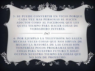 3- SE PUE DE CONVE RTIR E N VICIO PORQUE
CADA VE Z MAS PE RSONAS SE HACE N
ADICTOS COMO AL FACEBOOK QUE LES
QUITA TIE MPO PARA HACE R COSAS DE
VE RDADE RO INTE RÉ S.
4- POR E J E MPL O L A TE L E VISIÓN NO SAL E N
MUCHAS VE CE S COSAS QUE NOS SIRVAN DE
MUCHO L A MAYORÍA DE L AS COSAS SON
TONTE RÍAS POCOS PROGRAMAS SON DE
COSAS PARA NUESTRO FUTURO Y SOLO
OCUPAN NUE STRO TIE MPO E N COSAS QUE
NO SON DE PROVE CHO .
 
