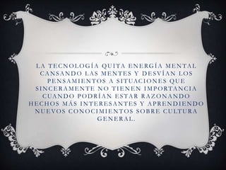 L A TE CNOL OGÍA QUITA E NE RGÍA ME NTAL
CANSANDO L AS ME NTES Y D E SVÍAN L OS
PENSAMIENTOS A SITUACIONES QUE
SINCE RAME NTE NO TIE NE N IMPORTANCIA
CUANDO PODRÍAN E STAR RAZ ONANDO
HE CHOS MÁS INTE RE SANTE S Y APRE NDIENDO
NUE VOS CONOCIMIE NTOS SOBRE CULTURA
GE NE RAL.
 