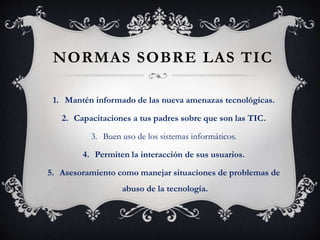 NORMAS SOBRE LAS TIC
1. Mantén informado de las nueva amenazas tecnológicas.
2. Capacitaciones a tus padres sobre que son las TIC.
3. Buen uso de los sistemas informáticos.
4. Permiten la interacción de sus usuarios.
5. Asesoramiento como manejar situaciones de problemas de
abuso de la tecnología.
 