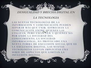 L A S N U E VA S T E C N O L O G Í A S D E L A
I N F O R M AC I Ó N Y C O M U N I C AC I Ó N P U E D E N
S E PA R A R M Á S QU E U N I R . E S T R E C H A N L A
C O M U N I C AC I Ó N E N T R E QU I E N E S L A S
U T I L I Z A N, P E RO E XC L U Y E N A QU I E N E S N O.
P O R E N D E L A S O C I E DA D D E L
C O N O C I M I E N T O, L A S O C I E DA D
I N F O R M AC I O N A L , H A P ROVO C A D O U N A
N U E VA F O R M A D E E XC L U S I Ó N S O C I A L QU E E S
L A E XC L U S I Ó N D I G I TA L . L A S N U E VA S
T E C N O L O G Í A S L L E VA N I M P L Í C I TA S U N A
S E R I E D E A S P E C T O S QU E L I M I TA N L A
I N C L U S I Ó N D I G I TA L
DESIGUALDAD Y BRECHA DIGITAL EN
LA TECNOLOGIA
 