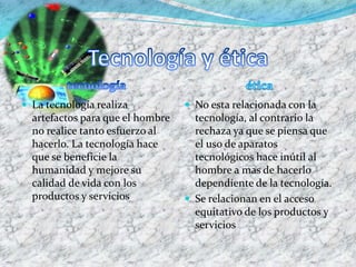  La tecnología realiza
artefactos para que el hombre
no realice tanto esfuerzo al
hacerlo. La tecnología hace
que se beneficie la
humanidad y mejore su
calidad de vida con los
productos y servicios
 No esta relacionada con la
tecnología, al contrario la
rechaza ya que se piensa que
el uso de aparatos
tecnológicos hace inútil al
hombre a mas de hacerlo
dependiente de la tecnología.
 Se relacionan en el acceso
equitativo de los productos y
servicios
 