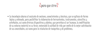 ¿para que sirve?
• La tecnología abarca al conjunto de nociones, conocimientos y técnicas, que se aplican de forma
lógica y ordenada, para posibilitar la elaboración de herramientas, instrumentos, utensilios y
artefactos, así como diversos dispositivos y objetos, que permitan al ser humano, la modificación
de su entorno material en su favor, mejorando la calidad de vida por medio de la mejor satisfacción
de sus necesidades, así como para la resolución de incógnitas y de problemas.
 