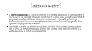 ¿historia de la tecnología?
• La historia de la tecnología es la historia de la invención de herramientas y técnicas con un propósito práctico. La
historia moderna está relacionada íntimamente con la historia de la ciencia, pues el número del descubrimiento de
nuevos conocimientos ha permitido crear nuevas cosas y, recíprocamente, se han podido realizar nuevos
descubrimientos científicos gracias al desarrollo de nuevas tecnologías, que han extendido las posibilidades de
experimentación y adquisición del conocimiento.
• Los artefactos tecnológicos son productos de una economía, una fuerza del crecimiento económico y una buena
parte de la vida. Las innovaciones tecnológicas afectan y están afectadas por las tradiciones culturales de la
sociedad. También son un medio de obtener poder militar.
 