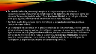 • En sentido industrial, tecnología engloba el conjunto de procedimientos o
instrumentos que intervienen en la fabricación de determinado producto, como por
ejemplo “la tecnología de la leche”. En el ámbito ambiental, la tecnología utilizada
sirve para ayudar, y conservar el ambiente natural y sus recursos.
• También suele denominarse como tecnología la jerga de determinada ciencia o
campo de conocimiento.
• La tecnología ha sido clave en el progreso técnico de la humanidad, en este sentido
se ha podido evidenciar avances tecnológicos puntuales e importantes en diferentes
épocas como; tecnologías primitivas o clásicas, desembocaron en el descubrimiento
del fuego, la invención de la rueda o la escritura, tecnologías medievales, incluyen
inventos tan importantes como la imprenta, el desarrollo de las tecnologías de
navegación, o el perfeccionamiento de la tecnología militar.
 