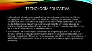 TECNOLOGÍA EDUCATIVA
• La tecnología educativa comprende el conjunto de conocimientos científicos y
pedagógicos, asociados a métodos, técnicas, medios y herramientas, que es
aplicado con fines instructivos en el proceso de enseñanza-aprendizaje. De este
modo, la tecnología educativa proporciona al docente un variado abanico de
instrumentos de orden didáctico, ya sea a nivel teórico o material, para favorecer y
hacer más eficiente la dinámica de la enseñanza.
• actualmente se hace un importante énfasis en el apoyo que presta un recurso
material como la tecnología audiovisual en el proceso educativo: laboratorios de
idiomas, proyectores y filmes, así como tecnología digital, en el uso computadoras o
telefonía móvil, son aprovechados en el proceso de enseñanza para optimizar sus
resultados.
 